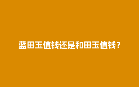 蓝田玉值钱还是和田玉值钱？