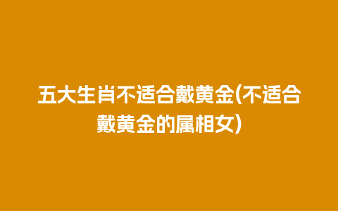 五大生肖不适合戴黄金(不适合戴黄金的属相女)