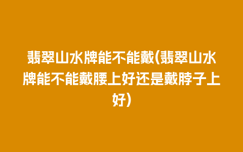 翡翠山水牌能不能戴(翡翠山水牌能不能戴腰上好还是戴脖子上好)