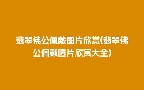 翡翠佛公佩戴图片欣赏(翡翠佛公佩戴图片欣赏大全)