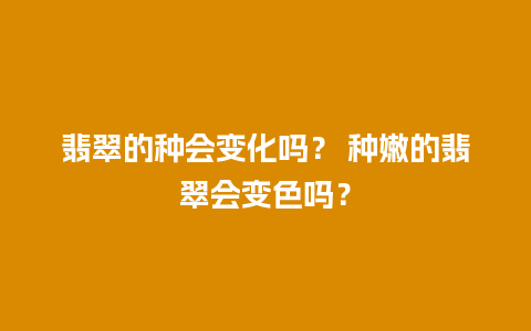 翡翠的种会变化吗？ 种嫩的翡翠会变色吗？