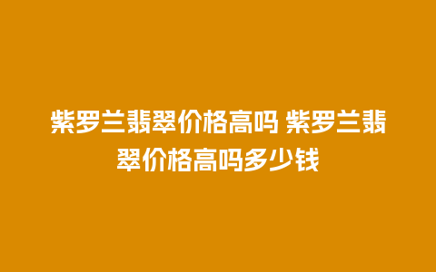紫罗兰翡翠价格高吗 紫罗兰翡翠价格高吗多少钱