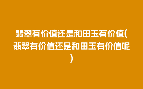 翡翠有价值还是和田玉有价值(翡翠有价值还是和田玉有价值呢)