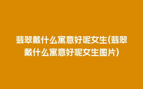 翡翠戴什么寓意好呢女生(翡翠戴什么寓意好呢女生图片)