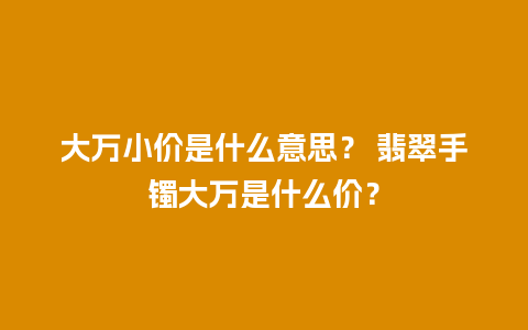 大万小价是什么意思？ 翡翠手镯大万是什么价？