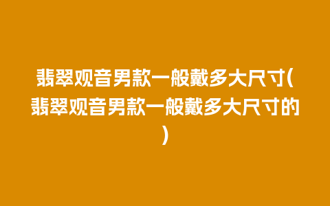翡翠观音男款一般戴多大尺寸(翡翠观音男款一般戴多大尺寸的)