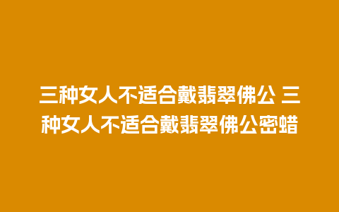 三种女人不适合戴翡翠佛公 三种女人不适合戴翡翠佛公密蜡