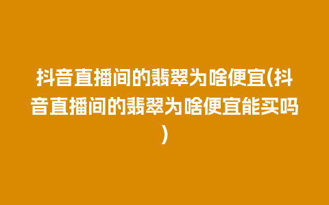 抖音直播间的翡翠为啥便宜(抖音直播间的翡翠为啥便宜能买吗)