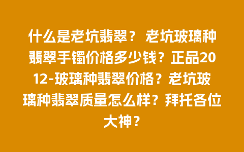 什么是老坑翡翠？ 老坑玻璃种翡翠手镯价格多少钱？正品2012-玻璃种翡翠价格？老坑玻璃种翡翠质量怎么样？拜托各位大神？