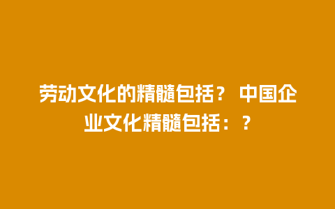 劳动文化的精髓包括？ 中国企业文化精髓包括：？