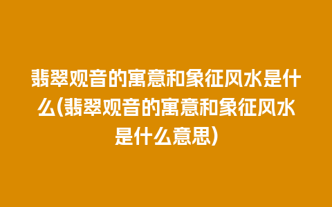 翡翠观音的寓意和象征风水是什么(翡翠观音的寓意和象征风水是什么意思)