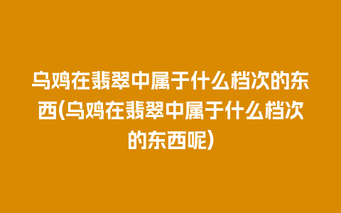 乌鸡在翡翠中属于什么档次的东西(乌鸡在翡翠中属于什么档次的东西呢)