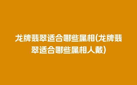 龙牌翡翠适合哪些属相(龙牌翡翠适合哪些属相人戴)