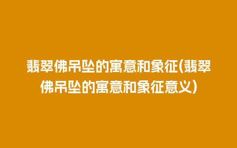 翡翠佛吊坠的寓意和象征(翡翠佛吊坠的寓意和象征意义)