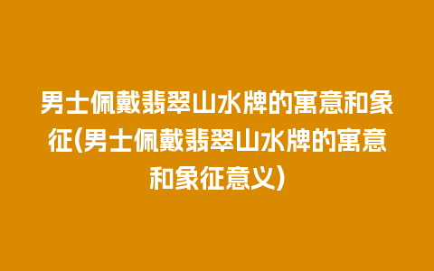 男士佩戴翡翠山水牌的寓意和象征(男士佩戴翡翠山水牌的寓意和象征意义)