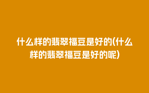 什么样的翡翠福豆是好的(什么样的翡翠福豆是好的呢)