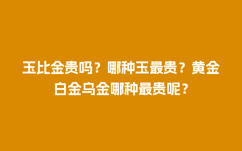 玉比金贵吗？哪种玉最贵？黄金白金乌金哪种最贵呢？