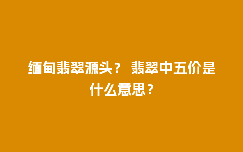 缅甸翡翠源头？ 翡翠中五价是什么意思？