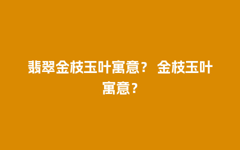 翡翠金枝玉叶寓意？ 金枝玉叶寓意？