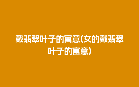 戴翡翠叶子的寓意(女的戴翡翠叶子的寓意)