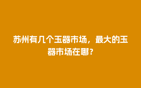 苏州有几个玉器市场，最大的玉器市场在哪？