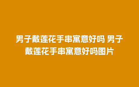 男子戴莲花手串寓意好吗 男子戴莲花手串寓意好吗图片