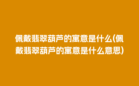 佩戴翡翠葫芦的寓意是什么(佩戴翡翠葫芦的寓意是什么意思)