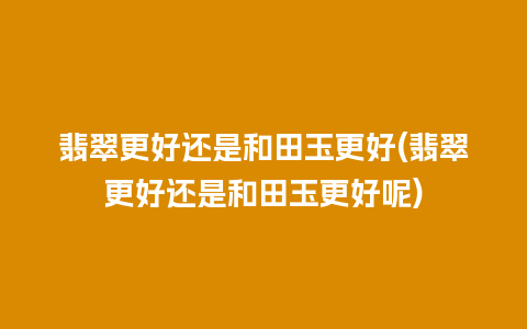 翡翠更好还是和田玉更好(翡翠更好还是和田玉更好呢)