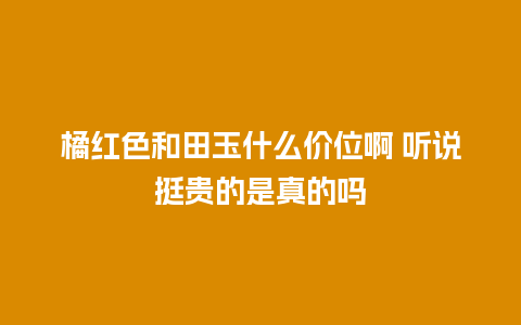 橘红色和田玉什么价位啊 听说挺贵的是真的吗