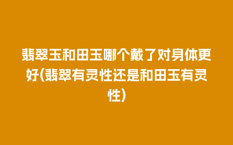 翡翠玉和田玉哪个戴了对身体更好(翡翠有灵性还是和田玉有灵性)