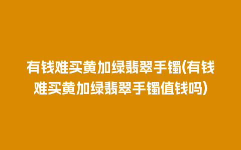 有钱难买黄加绿翡翠手镯(有钱难买黄加绿翡翠手镯值钱吗)