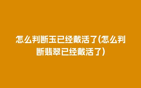 怎么判断玉已经戴活了(怎么判断翡翠已经戴活了)