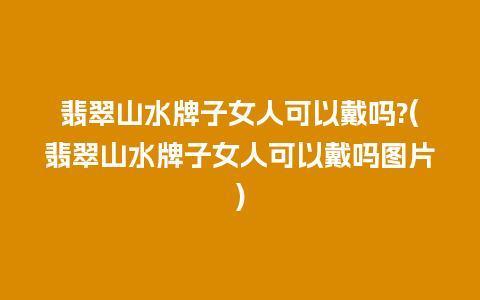 翡翠山水牌子女人可以戴吗?(翡翠山水牌子女人可以戴吗图片)