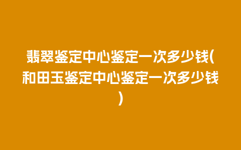 翡翠鉴定中心鉴定一次多少钱(和田玉鉴定中心鉴定一次多少钱)