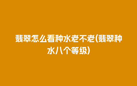 翡翠怎么看种水老不老(翡翠种水八个等级)