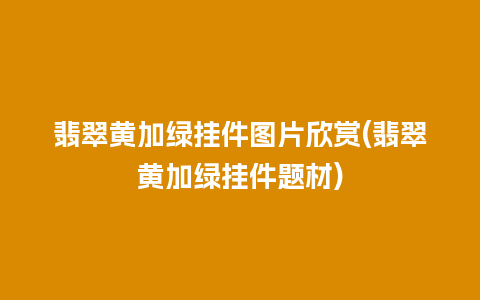 翡翠黄加绿挂件图片欣赏(翡翠黄加绿挂件题材)