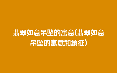 翡翠如意吊坠的寓意(翡翠如意吊坠的寓意和象征)