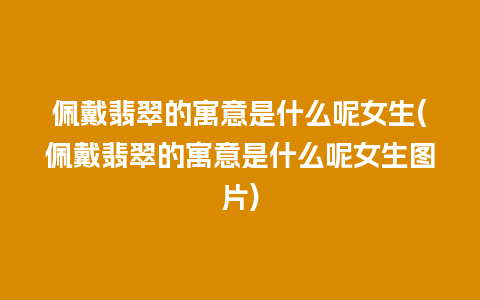 佩戴翡翠的寓意是什么呢女生(佩戴翡翠的寓意是什么呢女生图片)