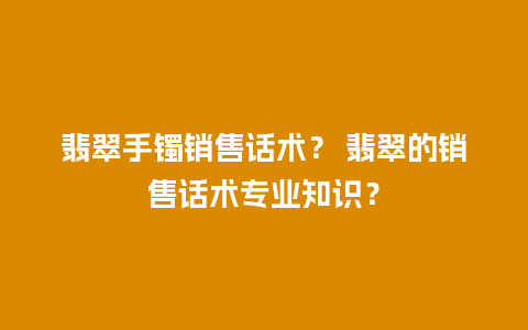 翡翠手镯销售话术？ 翡翠的销售话术专业知识？