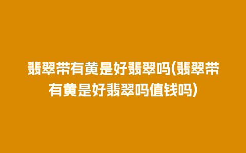 翡翠带有黄是好翡翠吗(翡翠带有黄是好翡翠吗值钱吗)