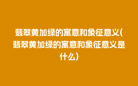 翡翠黄加绿的寓意和象征意义(翡翠黄加绿的寓意和象征意义是什么)