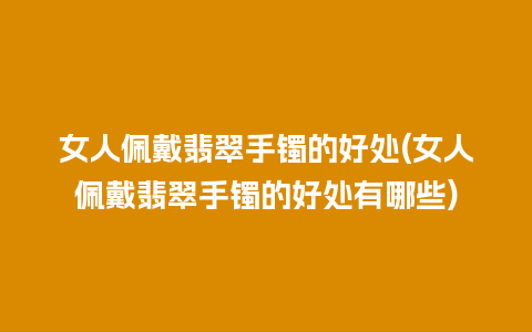 女人佩戴翡翠手镯的好处(女人佩戴翡翠手镯的好处有哪些)