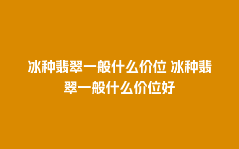 冰种翡翠一般什么价位 冰种翡翠一般什么价位好