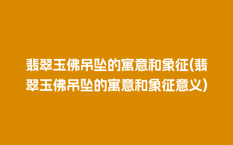 翡翠玉佛吊坠的寓意和象征(翡翠玉佛吊坠的寓意和象征意义)