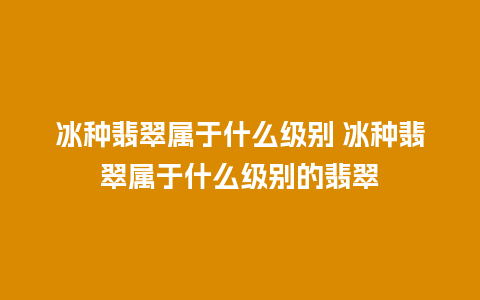 冰种翡翠属于什么级别 冰种翡翠属于什么级别的翡翠