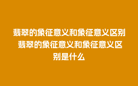 翡翠的象征意义和象征意义区别 翡翠的象征意义和象征意义区别是什么