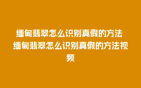 缅甸翡翠怎么识别真假的方法 缅甸翡翠怎么识别真假的方法视频