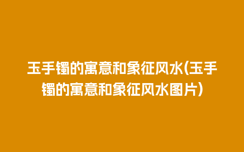 玉手镯的寓意和象征风水(玉手镯的寓意和象征风水图片)