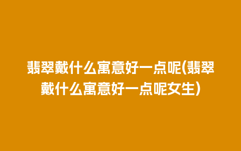 翡翠戴什么寓意好一点呢(翡翠戴什么寓意好一点呢女生)