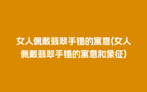 女人佩戴翡翠手镯的寓意(女人佩戴翡翠手镯的寓意和象征)